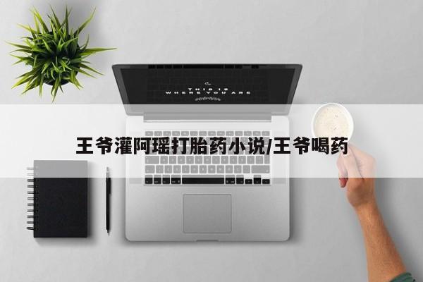 流产药专卖微信王爷灌阿瑶打胎药小说/王爷喝药