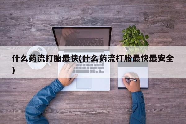 流产药专卖微信什么药流打胎最快(什么药流打胎最快最安全)