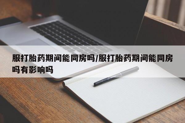 流产药专卖微信服打胎药期间能同房吗/服打胎药期间能同房吗有影响吗
