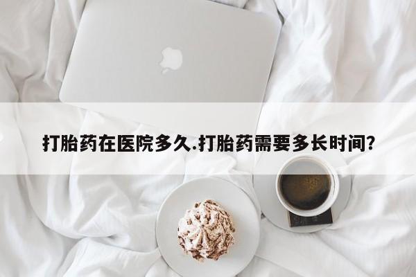 流产药专卖微信打胎药在医院多久.打胎药需要多长时间？