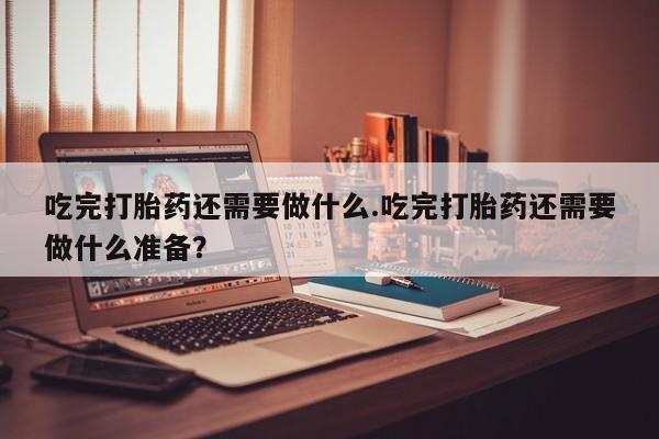 流产药专卖微信吃完打胎药还需要做什么.吃完打胎药还需要做什么准备？