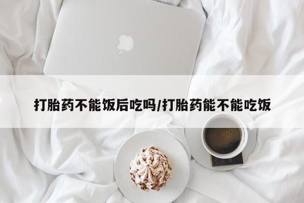 流产药专卖微信打胎药不能饭后吃吗/打胎药能不能吃饭