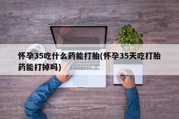 流产药专卖微信怀孕35吃什么药能打胎(怀孕35天吃打胎药能打掉吗)