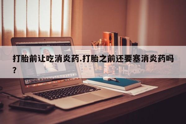 流产药专卖微信打胎前让吃消炎药.打胎之前还要塞消炎药吗？