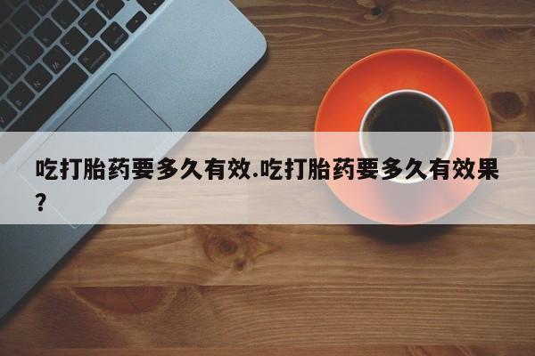 流产药专卖微信吃打胎药要多久有效.吃打胎药要多久有效果？
