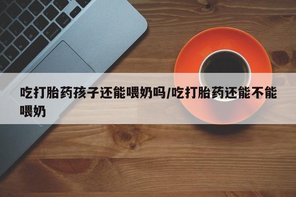 流产药专卖微信吃打胎药孩子还能喂奶吗/吃打胎药还能不能喂奶