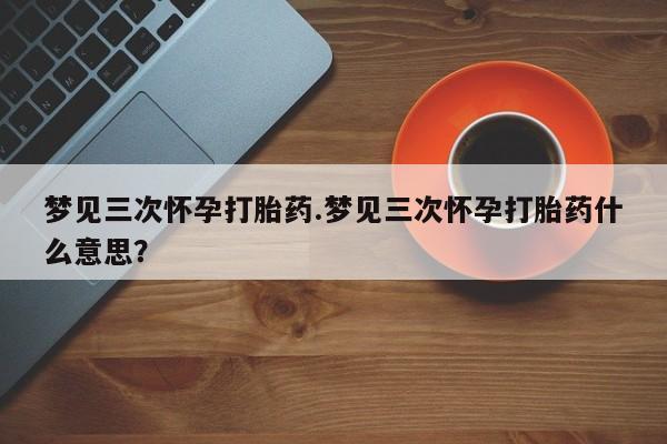 流产药专卖微信梦见三次怀孕打胎药.梦见三次怀孕打胎药什么意思？