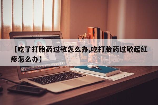 流产药专卖微信【吃了打胎药过敏怎么办,吃打胎药过敏起红疹怎么办】