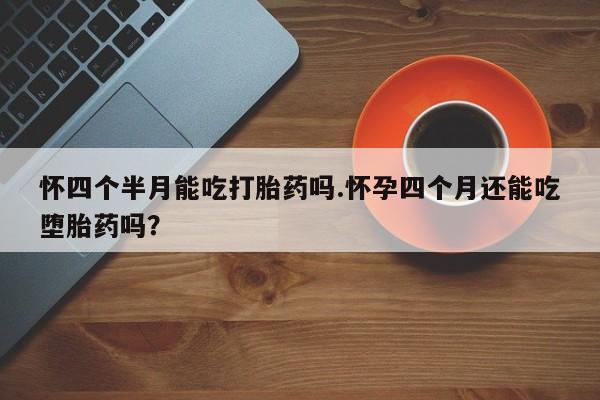 流产药专卖微信怀四个半月能吃打胎药吗.怀孕四个月还能吃堕胎药吗？