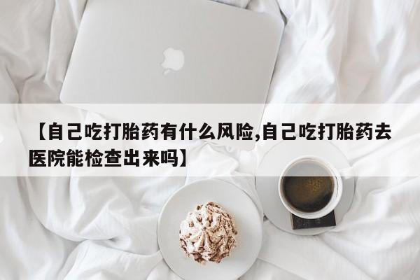 流产药专卖微信【自己吃打胎药有什么风险,自己吃打胎药去医院能检查出来吗】