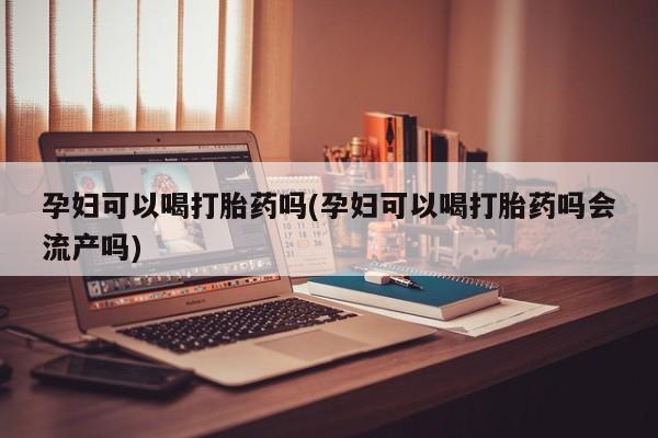 流产药专卖微信孕妇可以喝打胎药吗(孕妇可以喝打胎药吗会流产吗)