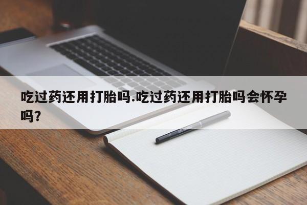 流产药专卖微信吃过药还用打胎吗.吃过药还用打胎吗会怀孕吗？