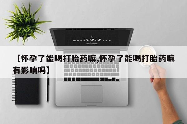 流产药专卖微信【怀孕了能喝打胎药嘛,怀孕了能喝打胎药嘛有影响吗】