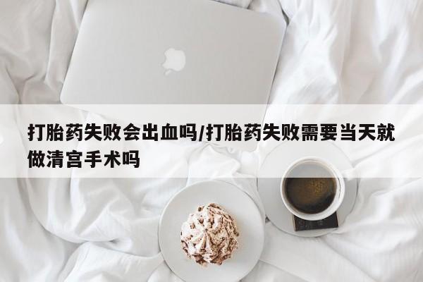 流产药专卖微信打胎药失败会出血吗/打胎药失败需要当天就做清宫手术吗