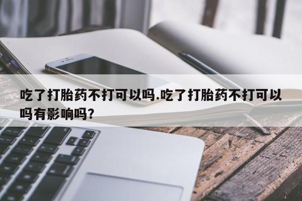 流产药专卖微信吃了打胎药不打可以吗.吃了打胎药不打可以吗有影响吗？