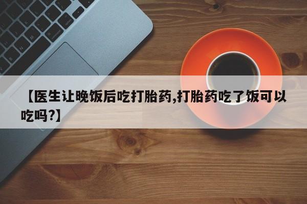 流产药专卖微信【医生让晚饭后吃打胎药,打胎药吃了饭可以吃吗?】