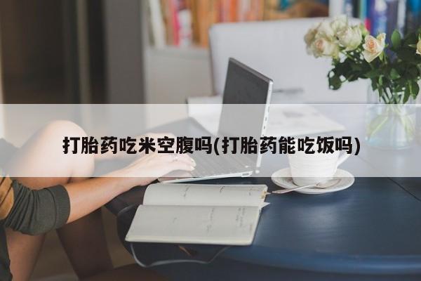 流产药专卖微信打胎药吃米空腹吗(打胎药能吃饭吗)