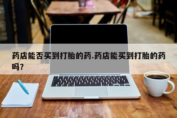 流产药专卖微信药店能否买到打胎的药.药店能买到打胎的药吗？