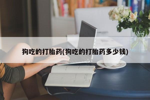 流产药专卖微信狗吃的打胎药(狗吃的打胎药多少钱)