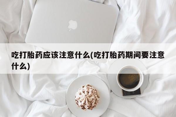 流产药专卖微信吃打胎药应该注意什么(吃打胎药期间要注意什么)