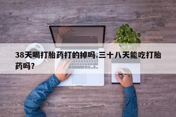流产药专卖微信38天喝打胎药打的掉吗.三十八天能吃打胎药吗？