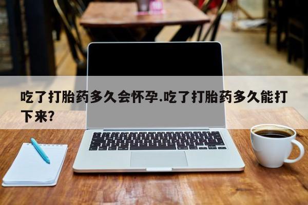 流产药专卖微信吃了打胎药多久会怀孕.吃了打胎药多久能打下来？