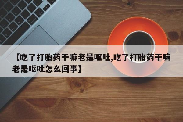 流产药专卖微信【吃了打胎药干嘛老是呕吐,吃了打胎药干嘛老是呕吐怎么回事】