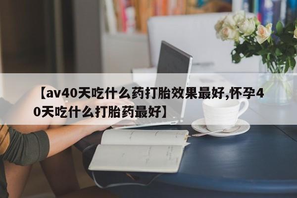 流产药专卖微信【av40天吃什么药打胎效果最好,怀孕40天吃什么打胎药最好】