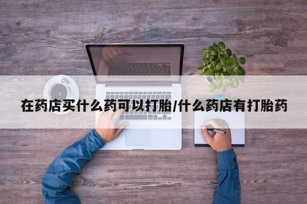 流产药专卖微信在药店买什么药可以打胎/什么药店有打胎药