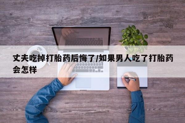 流产药专卖微信丈夫吃掉打胎药后悔了/如果男人吃了打胎药会怎样