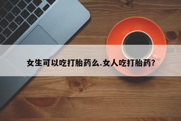 流产药专卖微信女生可以吃打胎药么.女人吃打胎药？