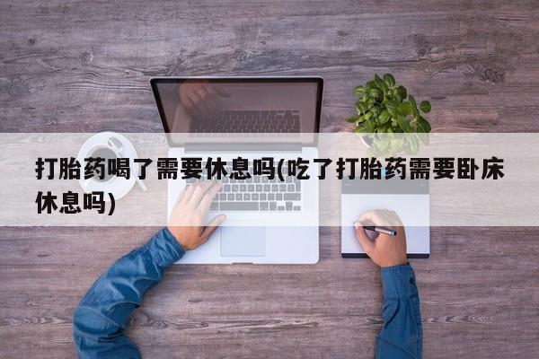 流产药专卖微信打胎药喝了需要休息吗(吃了打胎药需要卧床休息吗)