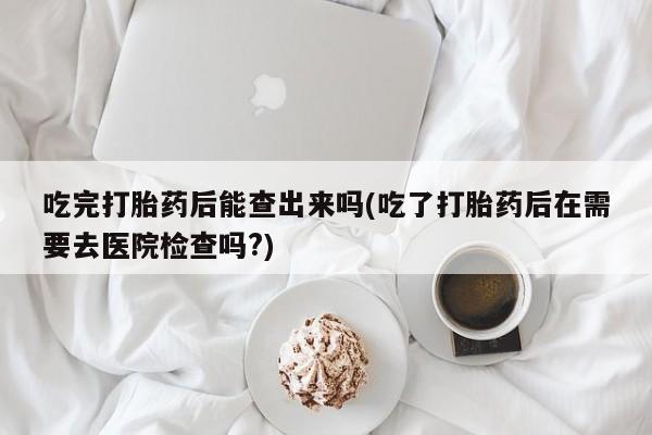 流产药专卖微信吃完打胎药后能查出来吗(吃了打胎药后在需要去医院检查吗?)