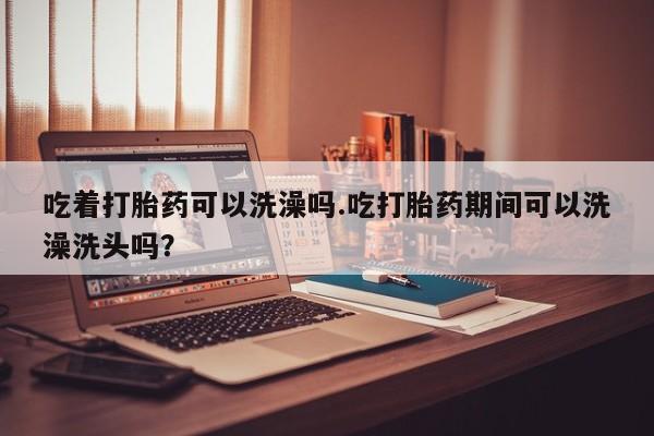 流产药专卖微信吃着打胎药可以洗澡吗.吃打胎药期间可以洗澡洗头吗？