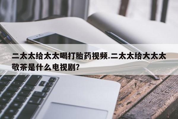 流产药专卖微信二太太给太太喝打胎药视频.二太太给大太太敬茶是什么电视剧？