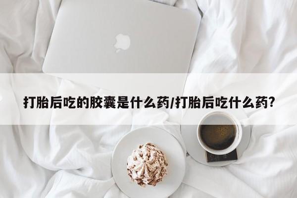流产药专卖微信打胎后吃的胶囊是什么药/打胎后吃什么药?