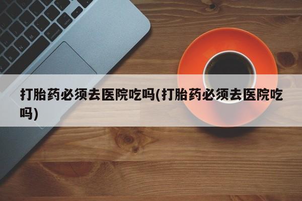 流产药专卖微信打胎药必须去医院吃吗(打胎药必须去医院吃吗)