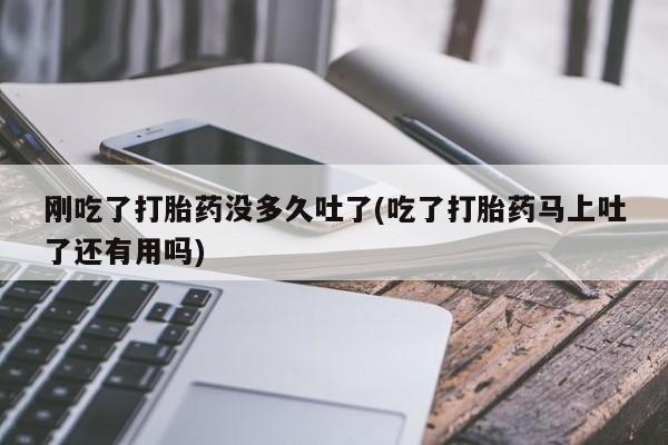 流产药专卖微信刚吃了打胎药没多久吐了(吃了打胎药马上吐了还有用吗)