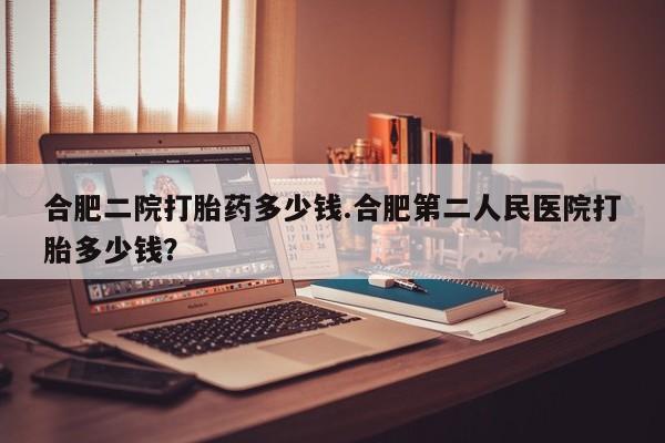 流产药专卖微信合肥二院打胎药多少钱.合肥第二人民医院打胎多少钱？
