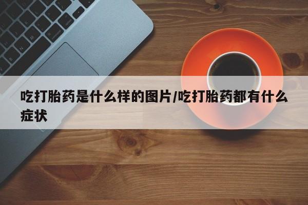 流产药专卖微信吃打胎药是什么样的图片/吃打胎药都有什么症状