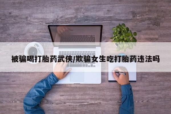 流产药专卖微信被骗喝打胎药武侠/欺骗女生吃打胎药违法吗