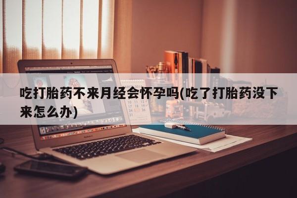 流产药专卖微信吃打胎药不来月经会怀孕吗(吃了打胎药没下来怎么办)