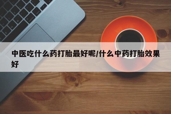 流产药专卖微信中医吃什么药打胎最好呢/什么中药打胎效果好
