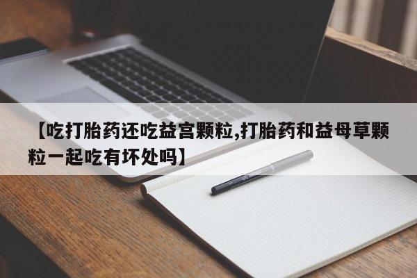 流产药专卖微信【吃打胎药还吃益宫颗粒,打胎药和益母草颗粒一起吃有坏处吗】