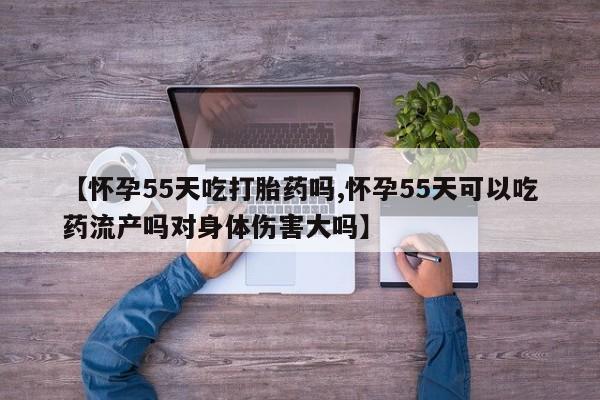 流产药专卖微信【怀孕55天吃打胎药吗,怀孕55天可以吃药流产吗对身体伤害大吗】