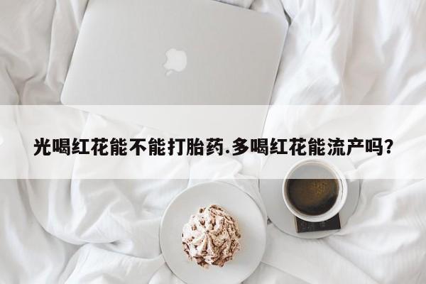 流产药专卖微信光喝红花能不能打胎药.多喝红花能流产吗？