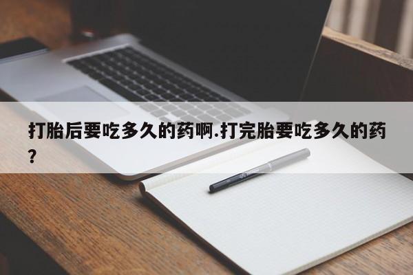 流产药专卖微信打胎后要吃多久的药啊.打完胎要吃多久的药？
