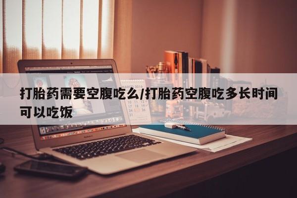 流产药专卖微信打胎药需要空腹吃么/打胎药空腹吃多长时间可以吃饭