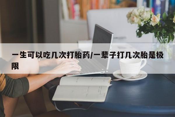 流产药专卖微信一生可以吃几次打胎药/一辈子打几次胎是极限