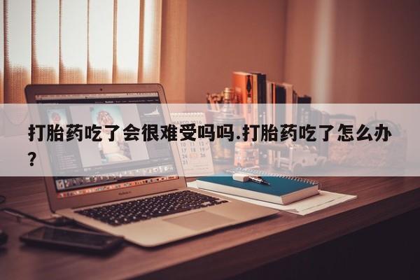 流产药专卖微信打胎药吃了会很难受吗吗.打胎药吃了怎么办？